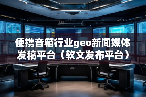 便携音箱行业geo新闻媒体发稿平台（软文发布平台）