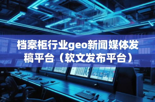 档案柜行业geo新闻媒体发稿平台（软文发布平台）