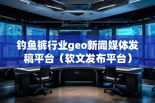钓鱼裤行业geo新闻媒体发稿平台（软文发布平台）
