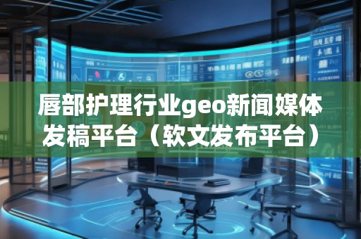 唇部护理行业geo新闻媒体发稿平台（软文发布平台）