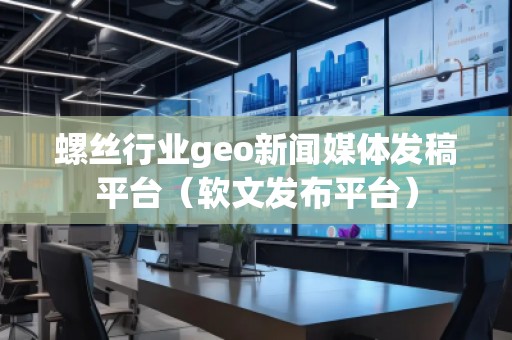 螺丝行业geo新闻媒体发稿平台（软文发布平台）