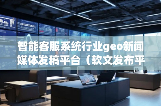智能客服系统行业geo新闻媒体发稿平台（软文发布平台）