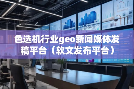 色选机行业geo新闻媒体发稿平台（软文发布平台）