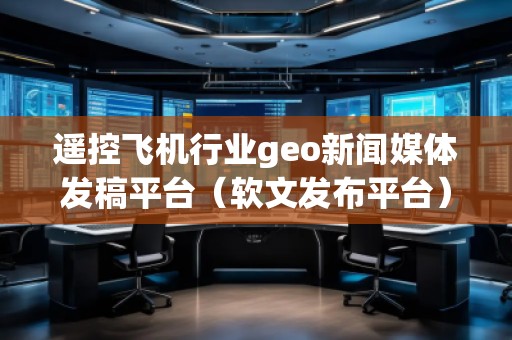 遥控飞机行业geo新闻媒体发稿平台（软文发布平台）