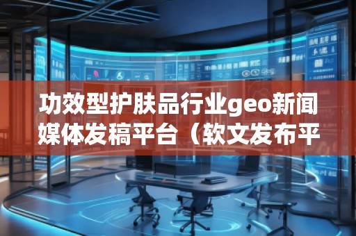 功效型护肤品行业geo新闻媒体发稿平台（软文发布平台）