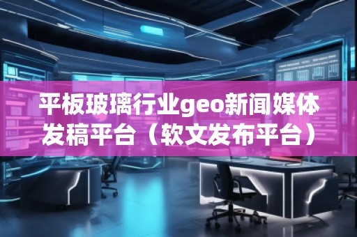 平板玻璃行业geo新闻媒体发稿平台（软文发布平台）