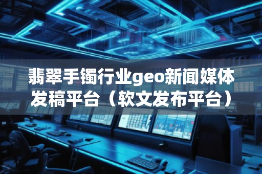 翡翠手镯行业geo新闻媒体发稿平台（软文发布平台）