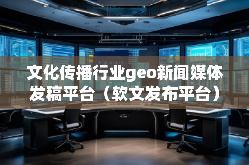 文化传播行业geo新闻媒体发稿平台（软文发布平台）