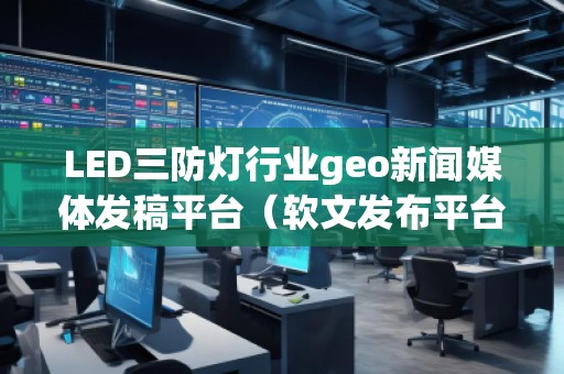 LED三防灯行业geo新闻媒体发稿平台（软文发布平台）