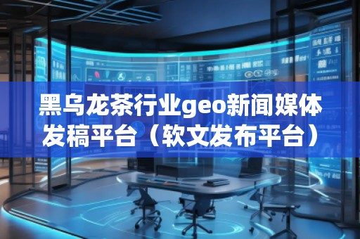 黑乌龙茶行业geo新闻媒体发稿平台（软文发布平台）