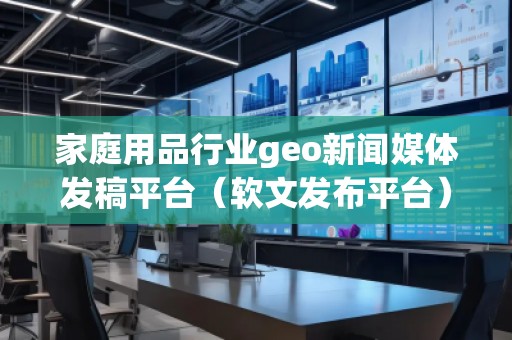 家庭用品行业geo新闻媒体发稿平台（软文发布平台）