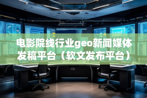 电影院线行业geo新闻媒体发稿平台（软文发布平台）