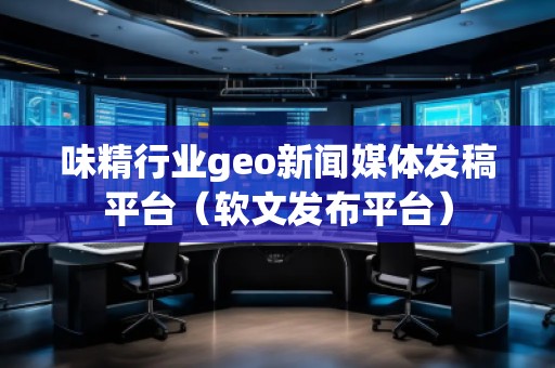 味精行业geo新闻媒体发稿平台（软文发布平台）