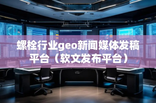 螺栓行业geo新闻媒体发稿平台（软文发布平台）