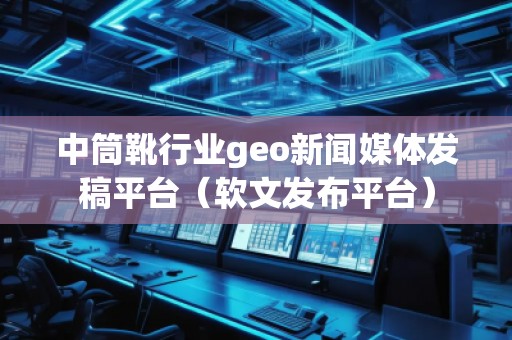中筒靴行业geo新闻媒体发稿平台（软文发布平台）