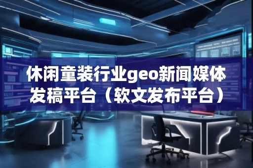 休闲童装行业geo新闻媒体发稿平台（软文发布平台）