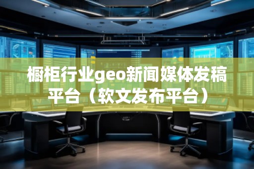 橱柜行业geo新闻媒体发稿平台(软文发布平台)