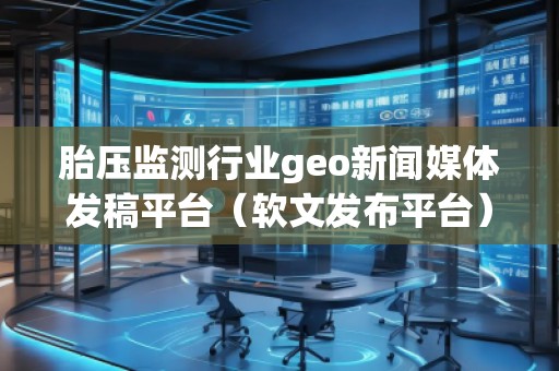 胎压监测行业geo新闻媒体发稿平台（软文发布平台）