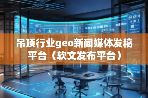 吊顶行业geo新闻媒体发稿平台(软文发布平台)
