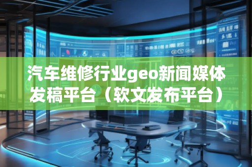 汽车维修行业geo新闻媒体发稿平台（软文发布平台）