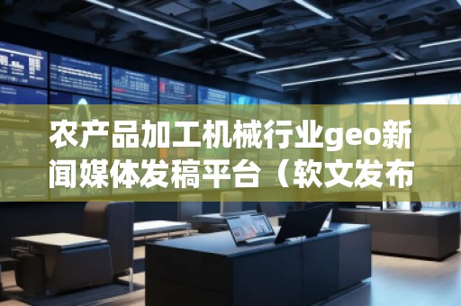 农产品加工机械行业geo新闻媒体发稿平台(软文发布平台)