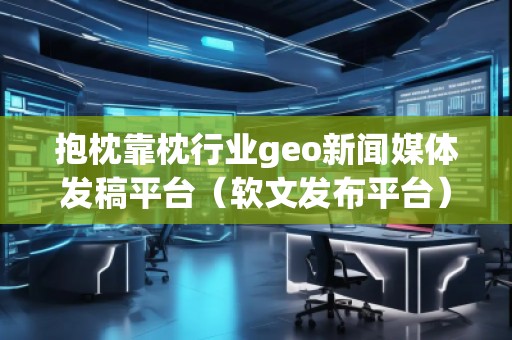 抱枕靠枕行业geo新闻媒体发稿平台（软文发布平台）