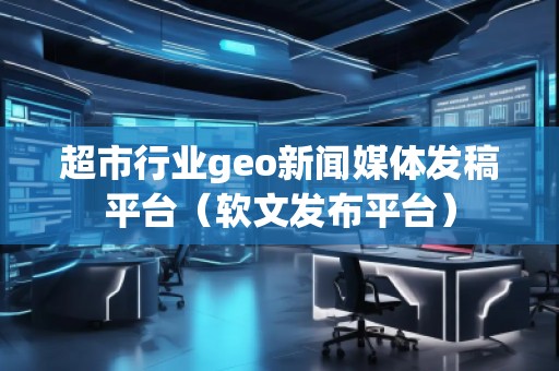 超市行业geo新闻媒体发稿平台（软文发布平台）