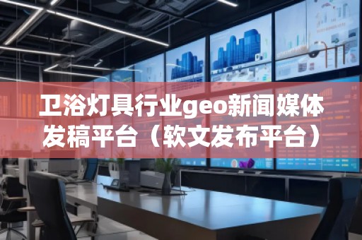 卫浴灯具行业geo新闻媒体发稿平台(软文发布平台)
