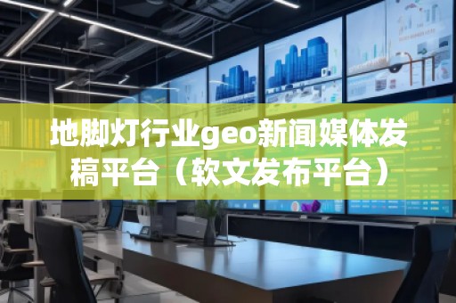 地脚灯行业geo新闻媒体发稿平台（软文发布平台）