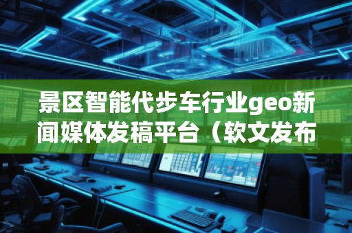 景区智能代步车行业geo新闻媒体发稿平台（软文发布平台）