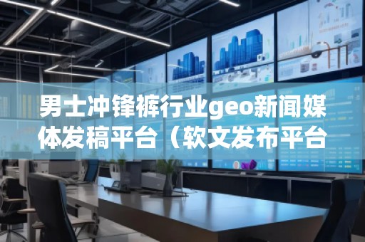 男士冲锋裤行业geo新闻媒体发稿平台（软文发布平台）