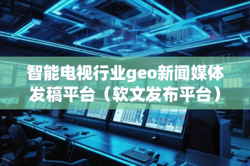 智能电视行业geo新闻媒体发稿平台（软文发布平台）