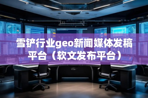 雪铲行业geo新闻媒体发稿平台（软文发布平台）