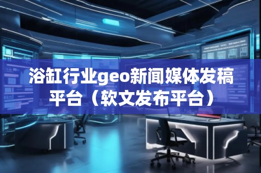 浴缸行业geo新闻媒体发稿平台（软文发布平台）