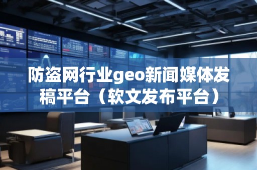 防盗网行业geo新闻媒体发稿平台（软文发布平台）