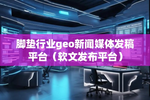 脚垫行业geo新闻媒体发稿平台（软文发布平台）