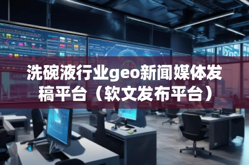 洗碗液行业geo新闻媒体发稿平台（软文发布平台）
