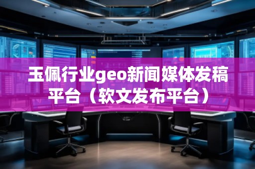玉佩行业geo新闻媒体发稿平台（软文发布平台）
