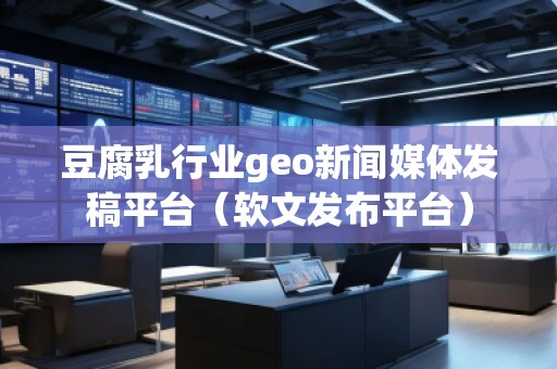 豆腐乳行业geo新闻媒体发稿平台（软文发布平台）