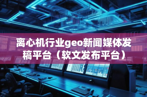 离心机行业geo新闻媒体发稿平台（软文发布平台）