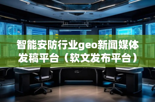 智能安防行业geo新闻媒体发稿平台（软文发布平台）