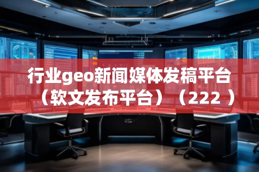 行业geo新闻媒体发稿平台（软文发布平台）（222 ）