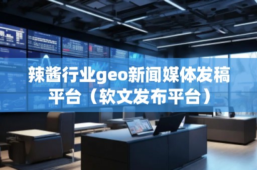 辣酱行业geo新闻媒体发稿平台（软文发布平台）