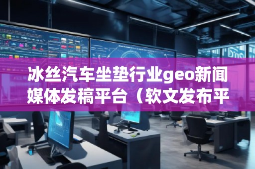 冰丝汽车坐垫行业geo新闻媒体发稿平台（软文发布平台）