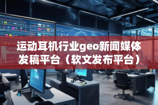 运动耳机行业geo新闻媒体发稿平台（软文发布平台）