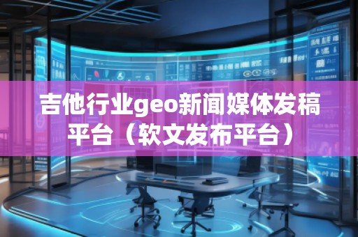 吉他行业geo新闻媒体发稿平台（软文发布平台）