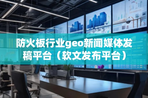 防火板行业geo新闻媒体发稿平台（软文发布平台）