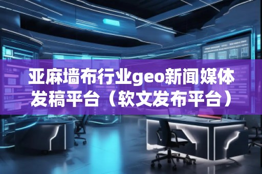 亚麻墙布行业geo新闻媒体发稿平台（软文发布平台）