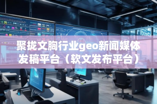 聚拢文胸行业geo新闻媒体发稿平台（软文发布平台）