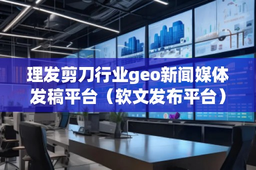 理发剪刀行业geo新闻媒体发稿平台（软文发布平台）